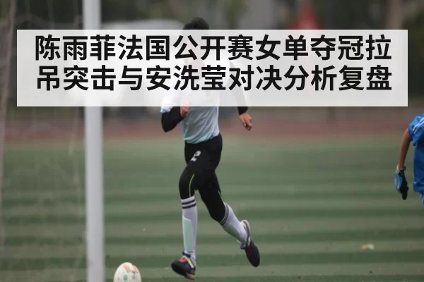陈雨菲法国公开赛女单夺冠拉吊突击与安洗莹对决分析复盘