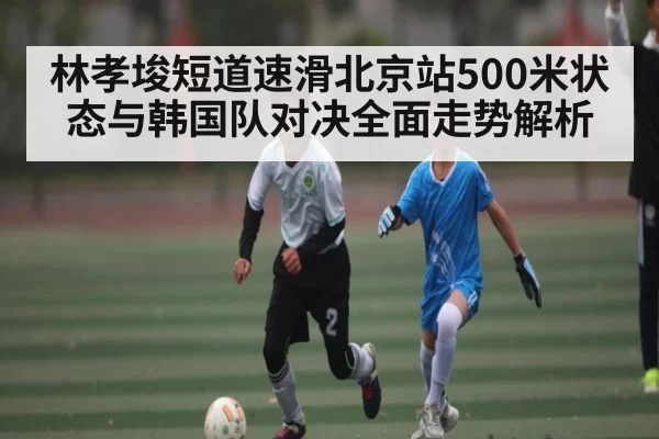 林孝埈短道速滑北京站500米状态与韩国队对决全面走势解析