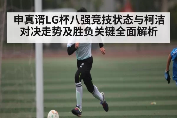 申真谞LG杯八强竞技状态与柯洁对决走势及胜负关键全面解析