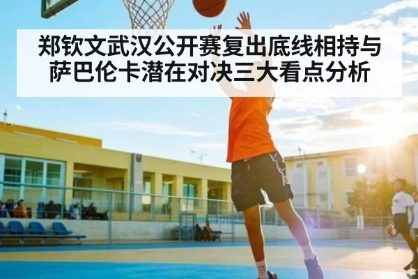 郑钦文武汉公开赛复出底线相持与萨巴伦卡潜在对决三大看点分析